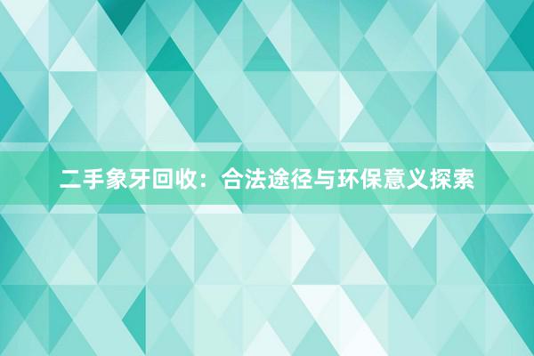 二手象牙回收：合法途径与环保意义探索