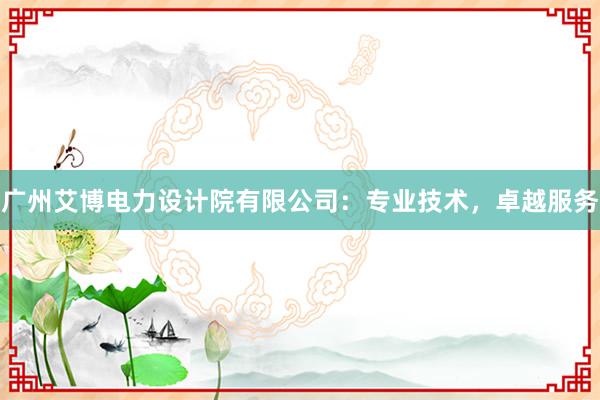 广州艾博电力设计院有限公司：专业技术，卓越服务