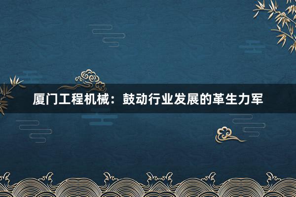 厦门工程机械：鼓动行业发展的革生力军